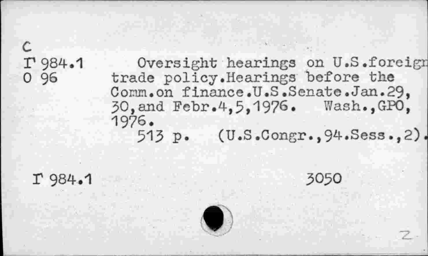 ﻿c
r 984.1
0 96
Oversight hearings on U.S.foreigr trade policy.Hearings before the Corm.on finance.U.S.Senate.Jan.29, 30,and Febr.4,5,1976. Wash.,GPO, 1976.
513 p. (U.S.Congr.,94.Sess.,2).
T 984.1
3050